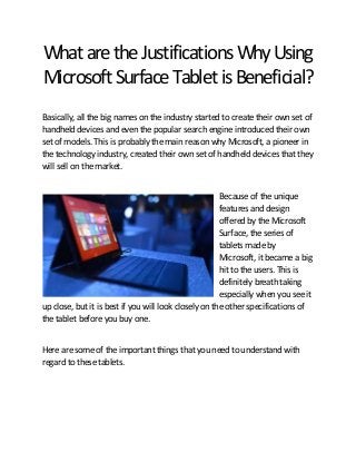 What are the Justifications Why Using
Microsoft Surface Tablet is Beneficial?
Basically, all the big names on the industry started to create their own set of
handheld devices and even the popular search engine introduced their own
set of models. This is probably the main reason why Microsoft, a pioneer in
the technology industry, created their own set of handheld devices that they
will sell on the market.
Because of the unique
features and design
offered by the Microsoft
Surface, the series of
tablets made by
Microsoft, it became a big
hit to the users. This is
definitely breath taking
especially when you see it
up close, but it is best if you will look closely on the other specifications of
the tablet before you buy one.
Here are some of the important things that you need to understand with
regard to these tablets.

 