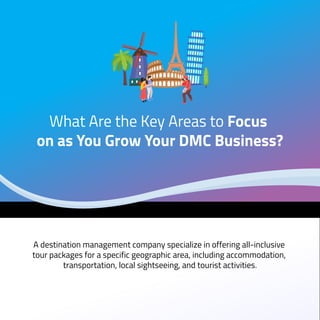 A destination management company specialize in offering all-inclusive
tour packages for a specific geographic area, including accommodation,
transportation, local sightseeing, and tourist activities.
What Are the Key Areas to Focus
on as You Grow Your DMC Business?
 