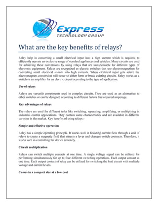 What are the key benefits of relays?
Relay help in converting a small electrical input into a high current which is required to
efficiently operate an exclusive range of standard appliances and vehicles. Many circuits are used
for achieving these conversions by using relays that are indispensable for different types of
electronic equipment. Relays are recognized as electric switches that use electromagnetism for
converting small electrical stimuli into high currents. When electrical input gets active the
electromagnets conversion will occur to either form or break existing circuits. Relay works as a
switch or an amplifier for an electric circuit according to the type of application.
Use of relays
Relays are versatile components used in complex circuits. They are used as an alternative to
other switches or can be designed according to different factors like required amperage.
Key advantages of relays
The relays are used for different tasks like switching, separating, amplifying, or multiplying in
industrial control applications. They contain some characteristics and are available in different
varieties in the market. Key benefits of using relays:-
Simple and effective operation
Relay has a simple operating principle. It works well in boosting current flow through a coil of
relays to create a magnetic field that attracts a lever and changes switch contracts. Therefore, it
works well in controlling the device remotely.
Circuit multiplication
Relays can switch multiple contacts at one time. A single voltage signal can be utilized for
performing simultaneously for up to four different switching operations. Each output contact at
one time. Each output contact of relay can be utilized for switching the load circuit with multiple
voltage and current levels.
Comes in a compact size at a low cost
 