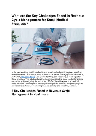 What are the Key Challenges Faced in Revenue
Cycle Management for Small Medical
Practices?
In the ever-evolving healthcare landscape, small medical practices play a significant
role in delivering personalized care to patients. However, managing financial aspects,
particularly Revenue Cycle Management (RCM), can pose unique challenges for
these practices. This article delves into the complexities that small medical practices
encounter while navigating the intricacies of RCM. We will explore how medical
billing services for small practices and partnering with a medical billing company can
alleviate these challenges, ensuring financial stability and smooth operations.
6 Key Challenges Faced In Revenue Cycle
Management In Healthcare
 