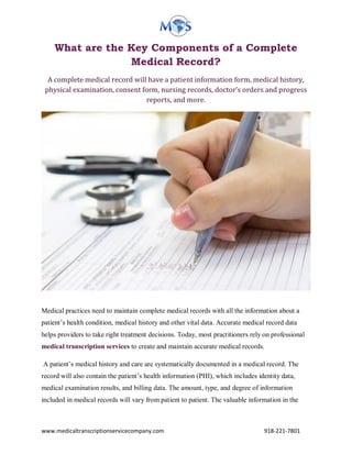 www.medicaltranscriptionservicecompany.com 918-221-7801
What are the Key Components of a Complete
Medical Record?
A complete medical record will have a patient information form, medical history,
physical examination, consent form, nursing records, doctor’s orders and progress
reports, and more.
Medical practices need to maintain complete medical records with all the information about a
patient’s health condition, medical history and other vital data. Accurate medical record data
helps providers to take right treatment decisions. Today, most practitioners rely on professional
medical transcription services to create and maintain accurate medical records.
A patient’s medical history and care are systematically documented in a medical record. The
record will also contain the patient’s health information (PHI), which includes identity data,
medical examination results, and billing data. The amount, type, and degree of information
included in medical records will vary from patient to patient. The valuable information in the
 
