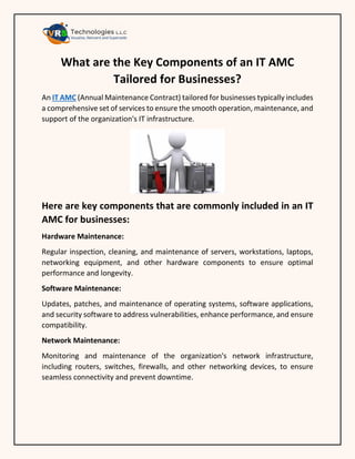 What are the Key Components of an IT AMC
Tailored for Businesses?
An IT AMC (Annual Maintenance Contract) tailored for businesses typically includes
a comprehensive set of services to ensure the smooth operation, maintenance, and
support of the organization's IT infrastructure.
Here are key components that are commonly included in an IT
AMC for businesses:
Hardware Maintenance:
Regular inspection, cleaning, and maintenance of servers, workstations, laptops,
networking equipment, and other hardware components to ensure optimal
performance and longevity.
Software Maintenance:
Updates, patches, and maintenance of operating systems, software applications,
and security software to address vulnerabilities, enhance performance, and ensure
compatibility.
Network Maintenance:
Monitoring and maintenance of the organization's network infrastructure,
including routers, switches, firewalls, and other networking devices, to ensure
seamless connectivity and prevent downtime.
 