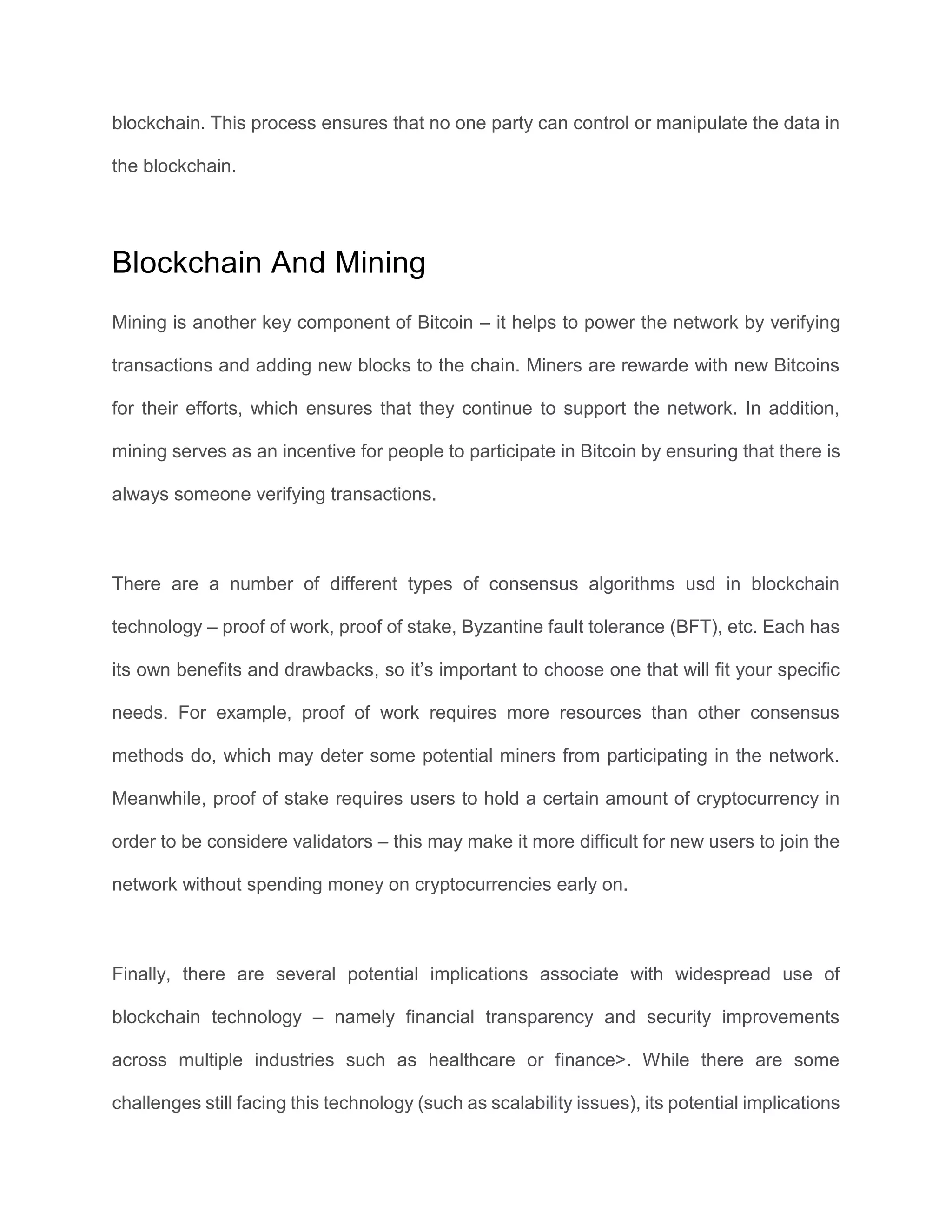 blockchain. This process ensures that no one party can control or manipulate the data in
the blockchain.
Blockchain And Mining
Mining is another key component of Bitcoin – it helps to power the network by verifying
transactions and adding new blocks to the chain. Miners are rewarde with new Bitcoins
for their efforts, which ensures that they continue to support the network. In addition,
mining serves as an incentive for people to participate in Bitcoin by ensuring that there is
always someone verifying transactions.
There are a number of different types of consensus algorithms usd in blockchain
technology – proof of work, proof of stake, Byzantine fault tolerance (BFT), etc. Each has
its own benefits and drawbacks, so it’s important to choose one that will fit your specific
needs. For example, proof of work requires more resources than other consensus
methods do, which may deter some potential miners from participating in the network.
Meanwhile, proof of stake requires users to hold a certain amount of cryptocurrency in
order to be considere validators – this may make it more difficult for new users to join the
network without spending money on cryptocurrencies early on.
Finally, there are several potential implications associate with widespread use of
blockchain technology – namely financial transparency and security improvements
across multiple industries such as healthcare or finance>. While there are some
challenges still facing this technology (such as scalability issues), its potential implications
 
