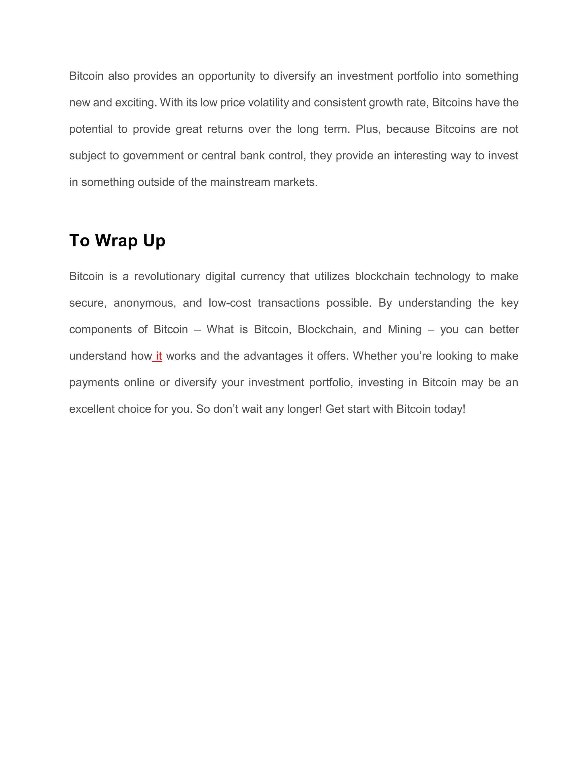 Bitcoin also provides an opportunity to diversify an investment portfolio into something
new and exciting. With its low price volatility and consistent growth rate, Bitcoins have the
potential to provide great returns over the long term. Plus, because Bitcoins are not
subject to government or central bank control, they provide an interesting way to invest
in something outside of the mainstream markets.
To Wrap Up
Bitcoin is a revolutionary digital currency that utilizes blockchain technology to make
secure, anonymous, and low-cost transactions possible. By understanding the key
components of Bitcoin – What is Bitcoin, Blockchain, and Mining – you can better
understand how it works and the advantages it offers. Whether you’re looking to make
payments online or diversify your investment portfolio, investing in Bitcoin may be an
excellent choice for you. So don’t wait any longer! Get start with Bitcoin today!
Facebook Twitter Pinterest Linkedin
 