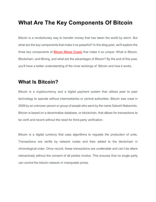 What Are The Key Components Of Bitcoin
Bitcoin is a revolutionary way to transfer money that has taken the world by storm. But
what are the key components that make it so powerful? In this blog post, we’ll explore the
three key components of Bitcoin Mavie Crypto that make it so unique: What is Bitcoin,
Blockchain, and Mining, and what are the advantages of Bitcoin? By the end of this post,
you’ll have a better understanding of the inner workings of Bitcoin and how it works.
What Is Bitcoin?
Bitcoin is a cryptocurrency and a digital payment system that utilizes peer to peer
technology to operate without intermediaries or central authorities. Bitcoin was creat in
2009 by an unknown person or group of people who went by the name Satoshi Nakamoto.
Bitcoin is based on a decentralize database, or blockchain, that allows for transactions to
be verifi and record without the need for third-party verification.
Bitcoin is a digital currency that uses algorithms to regulate the production of units.
Transactions are verifie by network nodes and then added to the blockchain in
chronological order. Once record, these transactions are unalterable and can’t be altere
retroactively without the consent of all parties involve. This ensures that no single party
can control the bitcoin network or manipulate prices.
 