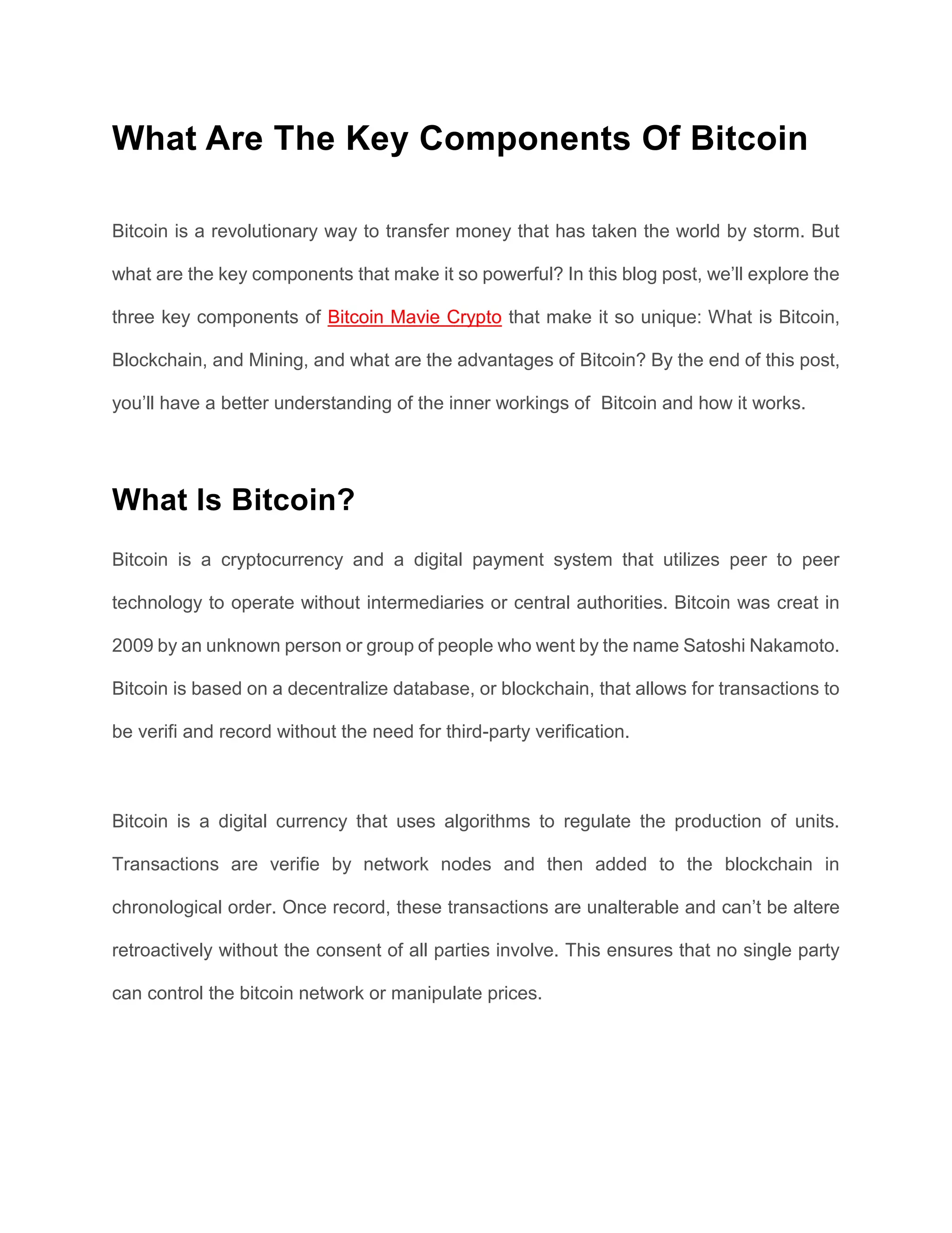 What Are The Key Components Of Bitcoin
Bitcoin is a revolutionary way to transfer money that has taken the world by storm. But
what are the key components that make it so powerful? In this blog post, we’ll explore the
three key components of Bitcoin Mavie Crypto that make it so unique: What is Bitcoin,
Blockchain, and Mining, and what are the advantages of Bitcoin? By the end of this post,
you’ll have a better understanding of the inner workings of Bitcoin and how it works.
What Is Bitcoin?
Bitcoin is a cryptocurrency and a digital payment system that utilizes peer to peer
technology to operate without intermediaries or central authorities. Bitcoin was creat in
2009 by an unknown person or group of people who went by the name Satoshi Nakamoto.
Bitcoin is based on a decentralize database, or blockchain, that allows for transactions to
be verifi and record without the need for third-party verification.
Bitcoin is a digital currency that uses algorithms to regulate the production of units.
Transactions are verifie by network nodes and then added to the blockchain in
chronological order. Once record, these transactions are unalterable and can’t be altere
retroactively without the consent of all parties involve. This ensures that no single party
can control the bitcoin network or manipulate prices.
 