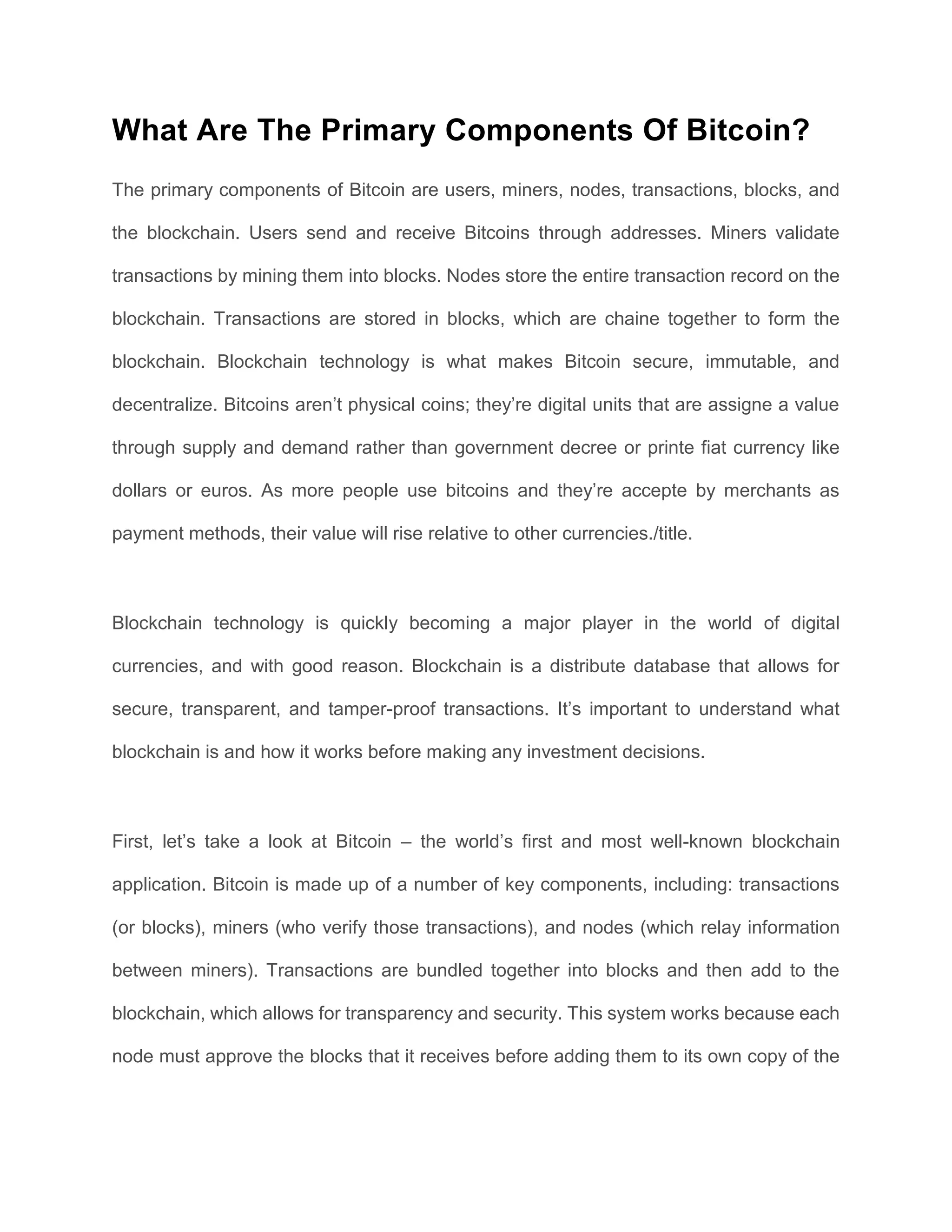 What Are The Primary Components Of Bitcoin?
The primary components of Bitcoin are users, miners, nodes, transactions, blocks, and
the blockchain. Users send and receive Bitcoins through addresses. Miners validate
transactions by mining them into blocks. Nodes store the entire transaction record on the
blockchain. Transactions are stored in blocks, which are chaine together to form the
blockchain. Blockchain technology is what makes Bitcoin secure, immutable, and
decentralize. Bitcoins aren’t physical coins; they’re digital units that are assigne a value
through supply and demand rather than government decree or printe fiat currency like
dollars or euros. As more people use bitcoins and they’re accepte by merchants as
payment methods, their value will rise relative to other currencies./title.
Blockchain technology is quickly becoming a major player in the world of digital
currencies, and with good reason. Blockchain is a distribute database that allows for
secure, transparent, and tamper-proof transactions. It’s important to understand what
blockchain is and how it works before making any investment decisions.
First, let’s take a look at Bitcoin – the world’s first and most well-known blockchain
application. Bitcoin is made up of a number of key components, including: transactions
(or blocks), miners (who verify those transactions), and nodes (which relay information
between miners). Transactions are bundled together into blocks and then add to the
blockchain, which allows for transparency and security. This system works because each
node must approve the blocks that it receives before adding them to its own copy of the
 