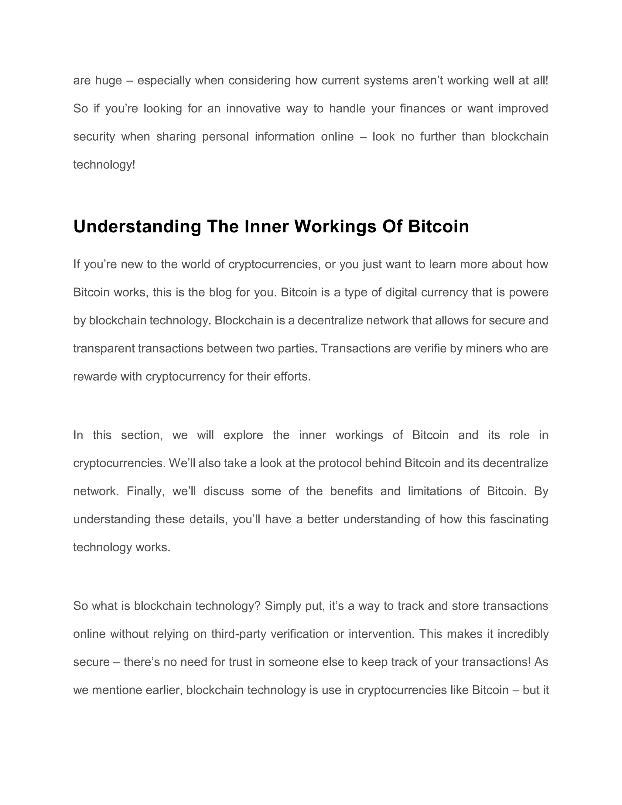 are huge – especially when considering how current systems aren’t working well at all!
So if you’re looking for an innovative way to handle your finances or want improved
security when sharing personal information online – look no further than blockchain
technology!
Understanding The Inner Workings Of Bitcoin
If you’re new to the world of cryptocurrencies, or you just want to learn more about how
Bitcoin works, this is the blog for you. Bitcoin is a type of digital currency that is powere
by blockchain technology. Blockchain is a decentralize network that allows for secure and
transparent transactions between two parties. Transactions are verifie by miners who are
rewarde with cryptocurrency for their efforts.
In this section, we will explore the inner workings of Bitcoin and its role in
cryptocurrencies. We’ll also take a look at the protocol behind Bitcoin and its decentralize
network. Finally, we’ll discuss some of the benefits and limitations of Bitcoin. By
understanding these details, you’ll have a better understanding of how this fascinating
technology works.
So what is blockchain technology? Simply put, it’s a way to track and store transactions
online without relying on third-party verification or intervention. This makes it incredibly
secure – there’s no need for trust in someone else to keep track of your transactions! As
we mentione earlier, blockchain technology is use in cryptocurrencies like Bitcoin – but it
 