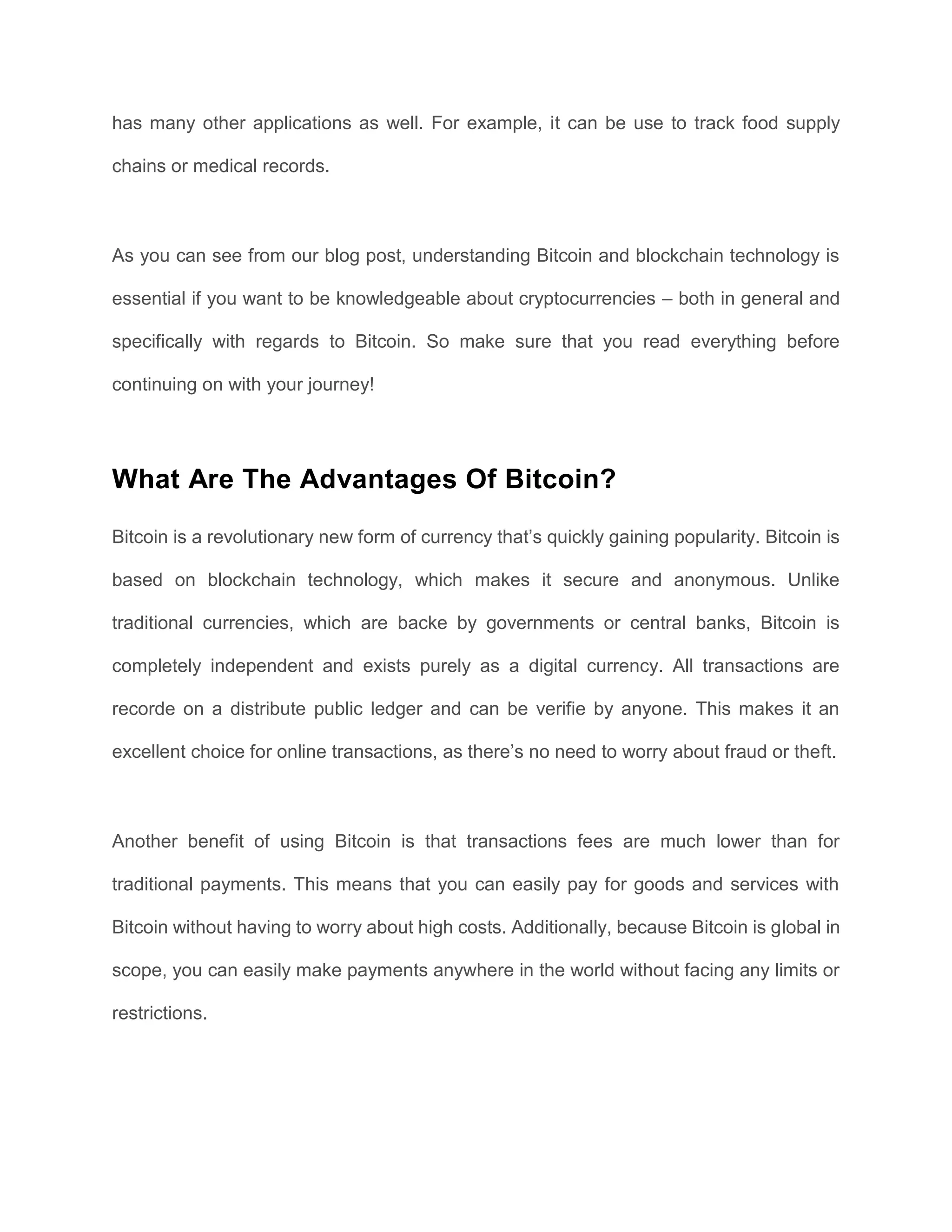has many other applications as well. For example, it can be use to track food supply
chains or medical records.
As you can see from our blog post, understanding Bitcoin and blockchain technology is
essential if you want to be knowledgeable about cryptocurrencies – both in general and
specifically with regards to Bitcoin. So make sure that you read everything before
continuing on with your journey!
What Are The Advantages Of Bitcoin?
Bitcoin is a revolutionary new form of currency that’s quickly gaining popularity. Bitcoin is
based on blockchain technology, which makes it secure and anonymous. Unlike
traditional currencies, which are backe by governments or central banks, Bitcoin is
completely independent and exists purely as a digital currency. All transactions are
recorde on a distribute public ledger and can be verifie by anyone. This makes it an
excellent choice for online transactions, as there’s no need to worry about fraud or theft.
Another benefit of using Bitcoin is that transactions fees are much lower than for
traditional payments. This means that you can easily pay for goods and services with
Bitcoin without having to worry about high costs. Additionally, because Bitcoin is global in
scope, you can easily make payments anywhere in the world without facing any limits or
restrictions.
 