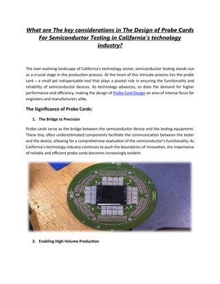 What are The key considerations in The Design of Probe Cards
For Semiconductor Testing in California's technology
industry?
The ever-evolving landscape of California's technology sector, semiconductor testing stands out
as a crucial stage in the production process. At the heart of this intricate process lies the probe
card – a small yet indispensable tool that plays a pivotal role in ensuring the functionality and
reliability of semiconductor devices. As technology advances, so does the demand for higher
performance and efficiency, making the design of Probe Card Design an area of intense focus for
engineers and manufacturers alike.
The Significance of Probe Cards:
1. The Bridge to Precision
Probe cards serve as the bridge between the semiconductor device and the testing equipment.
These tiny, often underestimated components facilitate the communication between the tester
and the device, allowing for a comprehensive evaluation of the semiconductor's functionality. As
California's technology industry continues to push the boundaries of innovation, the importance
of reliable and efficient probe cards becomes increasingly evident.
2. Enabling High-Volume Production
 