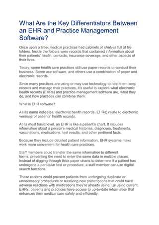 What Are the Key Differentiators Between
an EHR and Practice Management
Software?
Once upon a time, medical practices had cabinets or shelves full of file
folders. Inside the folders were records that contained information about
their patients’ health, contacts, insurance coverage, and other aspects of
their lives.
Today, some health care practices still use paper records to conduct their
business. Some use software, and others use a combination of paper and
electronic records.
Since many practices are using or may use technology to help them keep
records and manage their practices, it’s useful to explore what electronic
health records (EHRs) and practice management software are, what they
do, and how practices can combine them.
What is EHR software?
As its name indicates, electronic health records (EHRs) relate to electronic
versions of patients’ health records.
At its most basic level, an EHR is like a patient’s chart. It includes
information about a person’s medical histories, diagnoses, treatments,
vaccinations, medications, test results, and other pertinent facts.
Because they include detailed patient information, EHR systems make
work more convenient for health care practices.
Staff members could transfer the same information to different
forms, preventing the need to enter the same data in multiple places.
Instead of digging through thick paper charts to determine if a patient has
undergone a particular test or procedure, a staff member can use digital
search functions.
These records could prevent patients from undergoing duplicate or
unnecessary procedures or receiving new prescriptions that could have
adverse reactions with medications they’re already using. By using current
EHRs, patients and practices have access to up-to-date information that
enhances their medical care safely and efficiently.
 