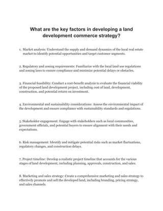 What are the key factors in developing a land
development commerce strategy?
1. Market analysis: Understand the supply and demand dynamics of the local real estate
market to identify potential opportunities and target customer segments.
2. Regulatory and zoning requirements: Familiarize with the local land use regulations
and zoning laws to ensure compliance and minimize potential delays or obstacles.
3. Financial feasibility: Conduct a cost-benefit analysis to evaluate the financial viability
of the proposed land development project, including cost of land, development,
construction, and potential return on investment.
4. Environmental and sustainability considerations: Assess the environmental impact of
the development and ensure compliance with sustainability standards and regulations.
5. Stakeholder engagement: Engage with stakeholders such as local communities,
government officials, and potential buyers to ensure alignment with their needs and
expectations.
6. Risk management: Identify and mitigate potential risks such as market fluctuations,
regulatory changes, and construction delays.
7. Project timeline: Develop a realistic project timeline that accounts for the various
stages of land development, including planning, approvals, construction, and sales.
8. Marketing and sales strategy: Create a comprehensive marketing and sales strategy to
effectively promote and sell the developed land, including branding, pricing strategy,
and sales channels.
 
