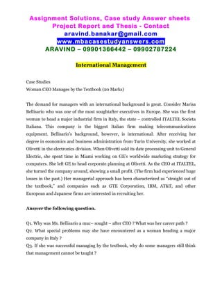 Assignment Solutions, Case study Answer sheets
Project Report and Thesis - Contact
aravind.banakar@gmail.com
www.mbacasestudyanswers.com
ARAVIND – 09901366442 – 09902787224
International Management
Case Studies
Woman CEO Manages by the Textbook (20 Marks)
The demand for managers with an international background is great. Consider Marisa
Bellisario who was one of the most soughtafter executives in Europe. She was the first
woman to head a major industrial firm in Italy, the state – controlled ITALTEL Societa
Italiana. This company is the biggest Italian firm making telecommunications
equipment. Bellisario’s background, however, is international. After receiving her
degree in economics and business administration from Turin University, she worked at
Olivetti in the electronics division. When Olivetti sold its date processing unit to General
Electric, she spent time in Miami working on GE’s worldwide marketing strategy for
computers. She left GE to head corporate planning at Olivetti. As the CEO at ITALTEL,
she turned the company around, showing a small profit. (The firm had experienced huge
losses in the past.) Her managerial approach has been characterized as “straight out of
the textbook,” and companies such as GTE Corporation, IBM, AT&T, and other
European and Japanese firms are interested in recruiting her.
Answer the following question.
Q1. Why was Ms. Bellisario a muc– sought – after CEO ? What was her career path ?
Q2. What special problems may she have encountered as a woman heading a major
company in Italy ?
Q3. If she was successful managing by the textbook, why do some managers still think
that management cannot be taught ?
 
