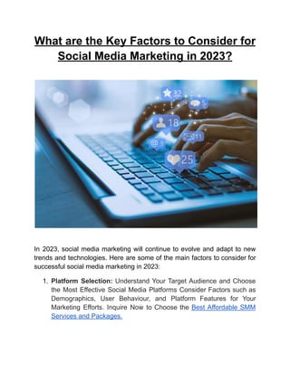 What are the Key Factors to Consider for
Social Media Marketing in 2023?
In 2023, social media marketing will continue to evolve and adapt to new
trends and technologies. Here are some of the main factors to consider for
successful social media marketing in 2023:
1. Platform Selection: Understand Your Target Audience and Choose
the Most Effective Social Media Platforms Consider Factors such as
Demographics, User Behaviour, and Platform Features for Your
Marketing Efforts. Inquire Now to Choose the Best Affordable SMM
Services and Packages.
 