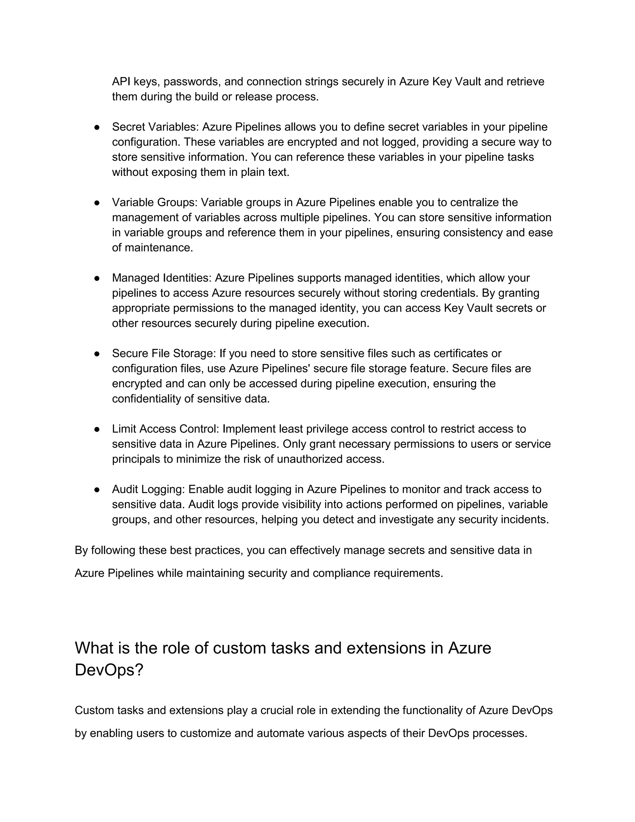 API keys, passwords, and connection strings securely in Azure Key Vault and retrieve
them during the build or release process.
● Secret Variables: Azure Pipelines allows you to define secret variables in your pipeline
configuration. These variables are encrypted and not logged, providing a secure way to
store sensitive information. You can reference these variables in your pipeline tasks
without exposing them in plain text.
● Variable Groups: Variable groups in Azure Pipelines enable you to centralize the
management of variables across multiple pipelines. You can store sensitive information
in variable groups and reference them in your pipelines, ensuring consistency and ease
of maintenance.
● Managed Identities: Azure Pipelines supports managed identities, which allow your
pipelines to access Azure resources securely without storing credentials. By granting
appropriate permissions to the managed identity, you can access Key Vault secrets or
other resources securely during pipeline execution.
● Secure File Storage: If you need to store sensitive files such as certificates or
configuration files, use Azure Pipelines' secure file storage feature. Secure files are
encrypted and can only be accessed during pipeline execution, ensuring the
confidentiality of sensitive data.
● Limit Access Control: Implement least privilege access control to restrict access to
sensitive data in Azure Pipelines. Only grant necessary permissions to users or service
principals to minimize the risk of unauthorized access.
● Audit Logging: Enable audit logging in Azure Pipelines to monitor and track access to
sensitive data. Audit logs provide visibility into actions performed on pipelines, variable
groups, and other resources, helping you detect and investigate any security incidents.
By following these best practices, you can effectively manage secrets and sensitive data in
Azure Pipelines while maintaining security and compliance requirements.
What is the role of custom tasks and extensions in Azure
DevOps?
Custom tasks and extensions play a crucial role in extending the functionality of Azure DevOps
by enabling users to customize and automate various aspects of their DevOps processes.
 