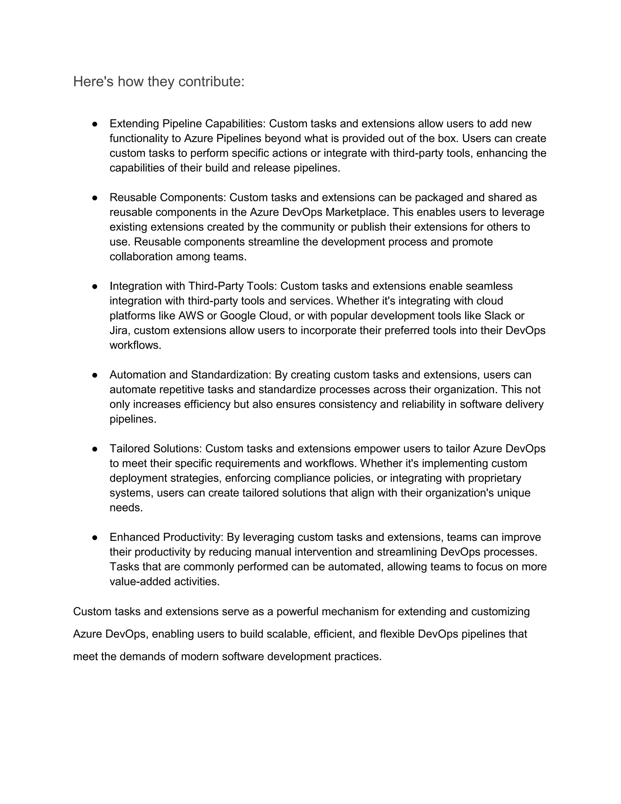 Here's how they contribute:
● Extending Pipeline Capabilities: Custom tasks and extensions allow users to add new
functionality to Azure Pipelines beyond what is provided out of the box. Users can create
custom tasks to perform specific actions or integrate with third-party tools, enhancing the
capabilities of their build and release pipelines.
● Reusable Components: Custom tasks and extensions can be packaged and shared as
reusable components in the Azure DevOps Marketplace. This enables users to leverage
existing extensions created by the community or publish their extensions for others to
use. Reusable components streamline the development process and promote
collaboration among teams.
● Integration with Third-Party Tools: Custom tasks and extensions enable seamless
integration with third-party tools and services. Whether it's integrating with cloud
platforms like AWS or Google Cloud, or with popular development tools like Slack or
Jira, custom extensions allow users to incorporate their preferred tools into their DevOps
workflows.
● Automation and Standardization: By creating custom tasks and extensions, users can
automate repetitive tasks and standardize processes across their organization. This not
only increases efficiency but also ensures consistency and reliability in software delivery
pipelines.
● Tailored Solutions: Custom tasks and extensions empower users to tailor Azure DevOps
to meet their specific requirements and workflows. Whether it's implementing custom
deployment strategies, enforcing compliance policies, or integrating with proprietary
systems, users can create tailored solutions that align with their organization's unique
needs.
● Enhanced Productivity: By leveraging custom tasks and extensions, teams can improve
their productivity by reducing manual intervention and streamlining DevOps processes.
Tasks that are commonly performed can be automated, allowing teams to focus on more
value-added activities.
Custom tasks and extensions serve as a powerful mechanism for extending and customizing
Azure DevOps, enabling users to build scalable, efficient, and flexible DevOps pipelines that
meet the demands of modern software development practices.
 