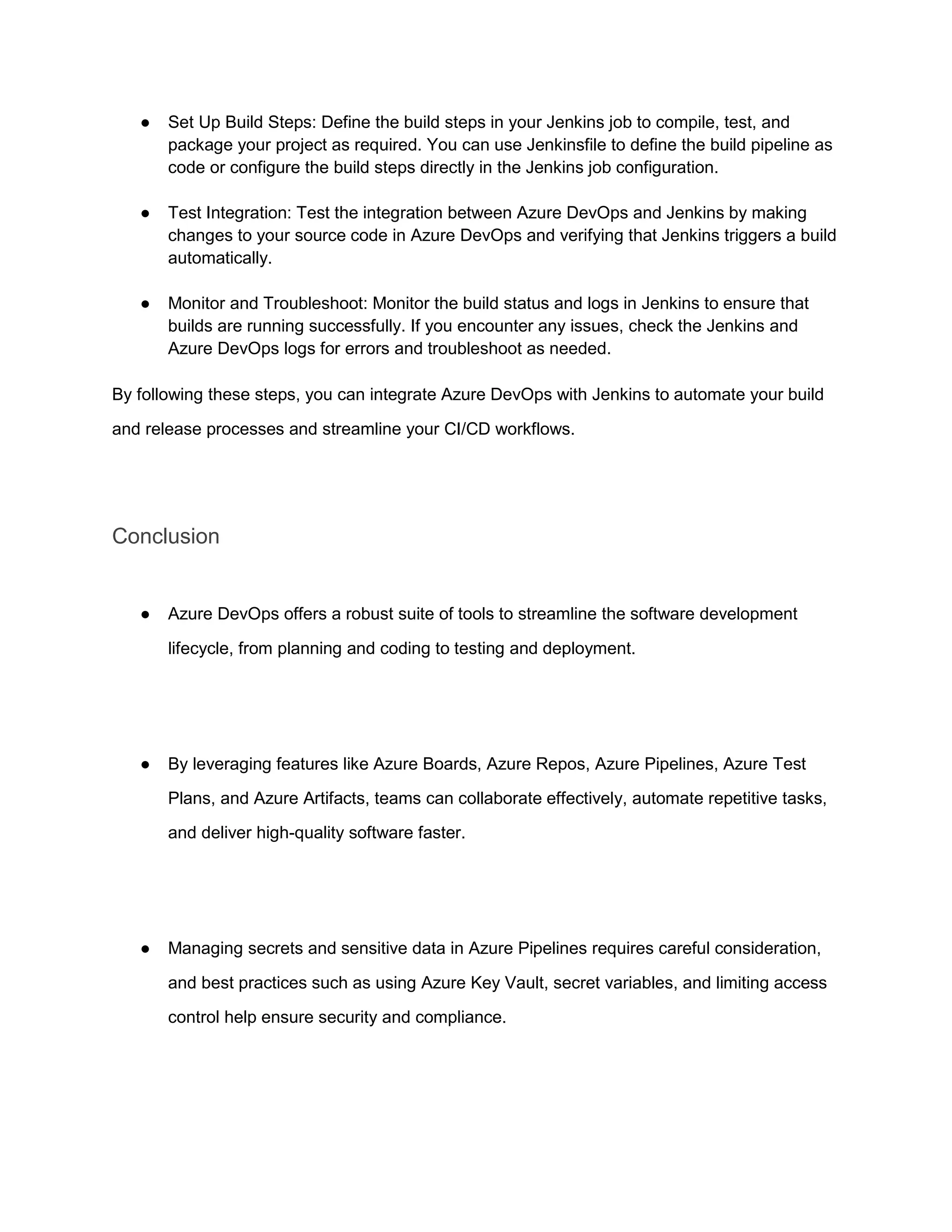 ● Set Up Build Steps: Define the build steps in your Jenkins job to compile, test, and
package your project as required. You can use Jenkinsfile to define the build pipeline as
code or configure the build steps directly in the Jenkins job configuration.
● Test Integration: Test the integration between Azure DevOps and Jenkins by making
changes to your source code in Azure DevOps and verifying that Jenkins triggers a build
automatically.
● Monitor and Troubleshoot: Monitor the build status and logs in Jenkins to ensure that
builds are running successfully. If you encounter any issues, check the Jenkins and
Azure DevOps logs for errors and troubleshoot as needed.
By following these steps, you can integrate Azure DevOps with Jenkins to automate your build
and release processes and streamline your CI/CD workflows.
Conclusion
● Azure DevOps offers a robust suite of tools to streamline the software development
lifecycle, from planning and coding to testing and deployment.
● By leveraging features like Azure Boards, Azure Repos, Azure Pipelines, Azure Test
Plans, and Azure Artifacts, teams can collaborate effectively, automate repetitive tasks,
and deliver high-quality software faster.
● Managing secrets and sensitive data in Azure Pipelines requires careful consideration,
and best practices such as using Azure Key Vault, secret variables, and limiting access
control help ensure security and compliance.
 