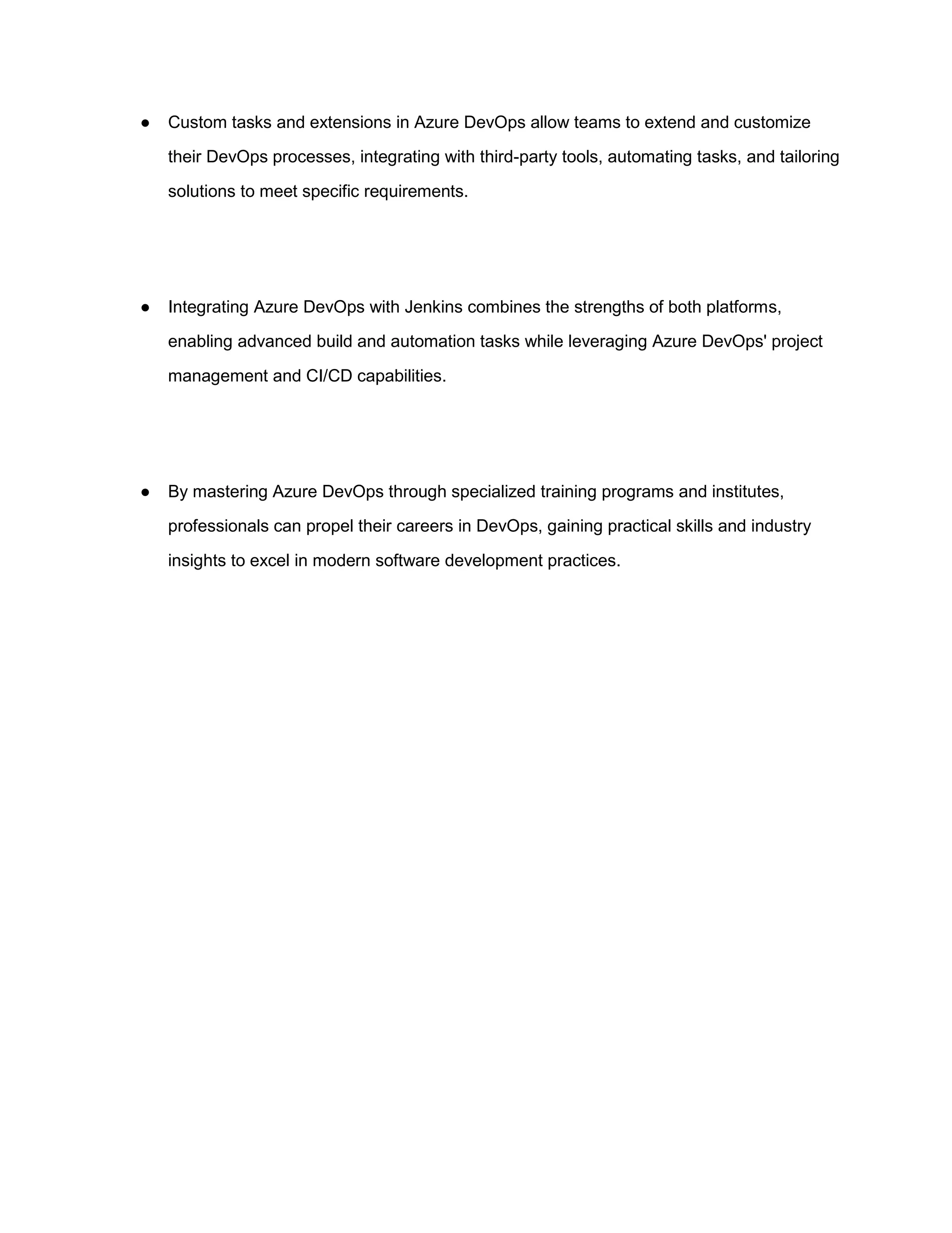 ● Custom tasks and extensions in Azure DevOps allow teams to extend and customize
their DevOps processes, integrating with third-party tools, automating tasks, and tailoring
solutions to meet specific requirements.
● Integrating Azure DevOps with Jenkins combines the strengths of both platforms,
enabling advanced build and automation tasks while leveraging Azure DevOps' project
management and CI/CD capabilities.
● By mastering Azure DevOps through specialized training programs and institutes,
professionals can propel their careers in DevOps, gaining practical skills and industry
insights to excel in modern software development practices.
 