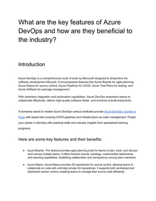 What are the key features of Azure
DevOps and how are they beneficial to
the industry?
Introduction
Azure DevOps is a comprehensive suite of tools by Microsoft designed to streamline the
software development lifecycle. It encompasses features like Azure Boards for agile planning,
Azure Repos for source control, Azure Pipelines for CI/CD, Azure Test Plans for testing, and
Azure Artifacts for package management.
With seamless integration and automation capabilities, Azure DevOps empowers teams to
collaborate effectively, deliver high-quality software faster, and enhance overall productivity.
If someone wants to master Azure DevOps various institutes provide Azure DevOps courses in
Pune with expert-led covering CI/CD pipelines and infrastructure as code management. Propel
your career in DevOps with practical skills and industry insights from specialized training
programs.
Here are some key features and their benefits:
● Azure Boards: This feature provides agile planning tools for teams to plan, track, and discuss
work across multiple teams. It offers Kanban boards, backlogs, customizable dashboards,
and reporting capabilities, facilitating collaboration and transparency among team members.
● Azure Repos: Azure Repos provides Git repositories for source control, allowing teams to
collaborate on code with unlimited private Git repositories. It supports both centralized and
distributed version control, enabling teams to manage their source code efficiently.
 