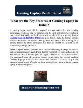 What are the Key Features of Gaming Laptop in
Dubai?
A gaming laptop with all the required features offers the best gaming
experience. To choose one for experiencing the thrill and intensity, we should
have a basic knowledge of the features which make it the best gaming laptop.
Gaming Laptop Rental in Dubai are more durable than the normal laptops
with the pleasure to experience more graphics and battery. While opting for a
gaming laptop the above mentioned key features should be checked for an
immersive gaming experience.
Dubai Laptop Rental provides most advanced Gaming Laptops on rent to
suit any gaming requirement. Dubai Laptop Rental offers Gaming Laptops on
rent irrespective of whether you are single, a freelancer, or an entrepreneur.
Our dedicated team of engineers ensure in providing the perfect working
Gaming Laptops with all the customized features pre-loaded as per the
customer requirement. We offer on-time service for any issue with the gaming
laptop at affordable prices.
Gaming Laptop Rental Dubai
https://www.dubailaptoprental.com/
 