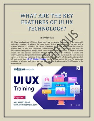 WHAT ARE THE KEY
FEATURES OF UI UX
TECHNOLOGY?
Introduction
UI (User Interface) and UX (User Experience) are two crucial components of any successful
technology product. UI refers to the visual layout, design, and interaction of the user with a
product, whereas UX refers to the overall experience a user has when interacting with the
product. One of the most significant advancements in UI/UX technology has been the
development of responsive design, which allows websites and applications to adapt to different
screen sizes and devices seamlessly. Overall, UI/UX technology continues to evolve and
improve, enabling designers to create more engaging and seamless experiences for users across a
variety of devices and platforms. If you are interested in learning UI UX design from the comfort
of your home, then UI UX Online Training can be a great option for you. As technology
continues to advance, we'll likely see even more exciting developments in UI/UX design in the
years to come.
 