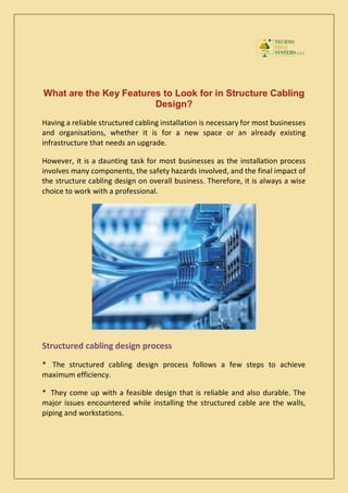 What are the Key Features to Look for in Structure Cabling
Design?
Having a reliable structured cabling installation is necessary for most businesses
and organisations, whether it is for a new space or an already existing
infrastructure that needs an upgrade.
However, it is a daunting task for most businesses as the installation process
involves many components, the safety hazards involved, and the final impact of
the structure cabling design on overall business. Therefore, it is always a wise
choice to work with a professional.
Structured cabling design process
* The structured cabling design process follows a few steps to achieve
maximum efficiency.
* They come up with a feasible design that is reliable and also durable. The
major issues encountered while installing the structured cable are the walls,
piping and workstations.
 