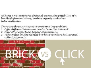 Adding an e-commerce channel creates the possibility of a
backlash from retailers, brokers, agents and other
intermediaries.
There are three strategies to overcome this problem:
1. Offer different brands or products on the internet.
2. Offer offline partners higher commissions.
3. Take orders on the website but have retailers deliver and
collect payments.
 