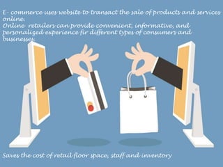 E- commerce uses website to transact the sale of products and services
online.
Online retailers can provide convenient, informative, and
personalized experience fir different types of consumers and
businesses.
Saves the cost of retail floor space, staff and inventory
 