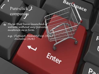 Pure-click
companies
Those that have launched a
website without any previous
existence as a firm.
e.g.: Flipkart, MakeMyTrip (B2C)
Alibaba (B2B)
 