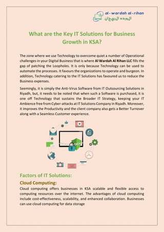 What are the Key IT Solutions for Business
Growth in KSA?
The zone where we use Technology to overcome quiet a number of Operational
challenges in your Digital Business that is where Al Wardah Al Rihan LLC fills the
gap of patching the Loopholes. It is only because Technology can be used to
automate the processes. It favours the organizations to operate and burgeon. In
addition, Technology catering to the IT Solutions has favoured us to reduce the
Business expenses.
Seemingly, it is simply the Anti-Virus Software from IT Outsourcing Solutions in
Riyadh, but, it needs to be noted that when such a Software is purchased, it is
one off Technology that sustains the Broader IT Strategy, keeping your IT
Ambience free from Cyber-attacks at IT Solutions Company in Riyadh. Moreover,
it improves the Productivity and the client company also gets a Better Turnover
along with a Seamless Customer experience.
Factors of IT Solutions:
Cloud Computing:
Cloud computing offers businesses in KSA scalable and flexible access to
computing resources over the internet. The advantages of cloud computing
include cost-effectiveness, scalability, and enhanced collaboration. Businesses
can use cloud computing for data storage
 