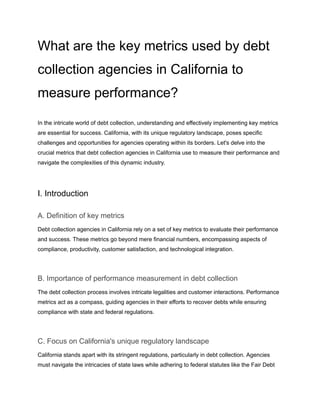 What are the key metrics used by debt
collection agencies in California to
measure performance?
In the intricate world of debt collection, understanding and effectively implementing key metrics
are essential for success. California, with its unique regulatory landscape, poses specific
challenges and opportunities for agencies operating within its borders. Let's delve into the
crucial metrics that debt collection agencies in California use to measure their performance and
navigate the complexities of this dynamic industry.
I. Introduction
A. Definition of key metrics
Debt collection agencies in California rely on a set of key metrics to evaluate their performance
and success. These metrics go beyond mere financial numbers, encompassing aspects of
compliance, productivity, customer satisfaction, and technological integration.
B. Importance of performance measurement in debt collection
The debt collection process involves intricate legalities and customer interactions. Performance
metrics act as a compass, guiding agencies in their efforts to recover debts while ensuring
compliance with state and federal regulations.
C. Focus on California's unique regulatory landscape
California stands apart with its stringent regulations, particularly in debt collection. Agencies
must navigate the intricacies of state laws while adhering to federal statutes like the Fair Debt
 