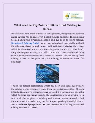 What are the Key Points of Structured Cabling in
Dubai?
We all know that anything that is well-planned, designed and laid out
ahead in time has an edge over the last minute planning. The same can
be said about the structured cabling and the point to point cabling.
Structured Cabling Dubai is more organized and predictable with all
the add-ons, changes and moves well anticipated during the setup,
which is, therefore, a more stable cabling network. On the other hand,
the point to point cabling is a cable connection between the switch to
switch, switch to the server or a server to storage. Though the upfront
cabling is less in the point to point cabling, it leaves no room for
flexibility.
This is the cabling architecture which has been used since ages where
the cabling connections are made from one point to another. Though
initially, it seems very simple, going forward it creates a mess of cables
which become confusing even to the contractors who deal with it. In
fact, with this unplanned cabling architecture, many networks find
themselves victimized as they need to keep upgrading it multiple times.
We at Techno Edge Systems LLC, are pioneers in providing structured
cabling services in Dubai.
 