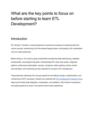What are the key points to focus on
before starting to learn ETL
Development?
Introduction
ETL (Extract, Transform, Load) development involves the processes of extracting data from
various sources, transforming it to fit the desired target schema, and loading it into a destination
such as a data warehouse.
Before diving in, it's crucial to grasp fundamental concepts like data warehousing, database
fundamentals, and programming skills. Understanding ETL tools, data quality, integration
patterns, performance optimization, security, compliance, data modeling, version control,
documentation, and monitoring are also essential for success in ETL development.
These elements collectively form the groundwork for the effective design, implementation, and
maintenance of ETL processes. Unleash your potential with ETL Development Training in Pune,
where you'll master data integration, manipulation, and validation. Gain hands-on experience
and expert guidance to excel in the dynamic field of data engineering.
 