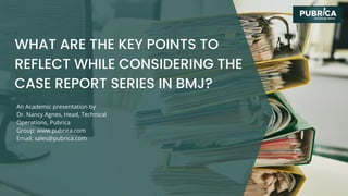 An Academic presentation by
Dr. Nancy Agnes, Head, Technical
Operations, Pubrica
Group: www.pubrica.com
Email: sales@pubrica.com
WHAT ARE THE KEY POINTS TO
REFLECT WHILE CONSIDERING THE
CASE REPORT SERIES IN BMJ?
 