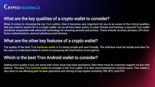 What are the key qualities of a crypto wallet to consider?
When it comes to choosing the top Tron wallets, then it becomes very important for you to be aware of the critical qualities
that you need to search for in a crypto wallet. As we all have been aware of cyber threats and hacking, a secured Tron wallet
should be acquainted with advanced technology for ensuring security and privacy. These include recovery phrases, 2FA (two-
factor authentication), and anti-phishing email phrases.
What are the other key features of a crypto wallet?
The quality of the best Tron hardware wallet is it's being simple and user-friendly. The interface must be simple and clear for
the users to understand when it comes to accessing the information at one glance.
Which is the best Tron Android wallet to consider?
Adding more quality if you are stuck with some issue and need assistance, then there must be customer support via live chat
options. The best Tron Android wallet to consider is the Tron wallet. It is best recommended for Android users. This wallet is
very easy to use allowing peer-to-peer payments and storing of top cryptos including TRX, BTC, and ETH.
 