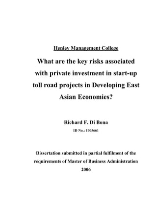 Henley Management College

 What are the key risks associated
with private investment in start-up
toll road projects in Developing East
            Asian Economies?


               Richard F. Di Bona
                    ID No.: 1005661




 Dissertation submitted in partial fulfilment of the
requirements of Master of Business Administration
                        2006
 