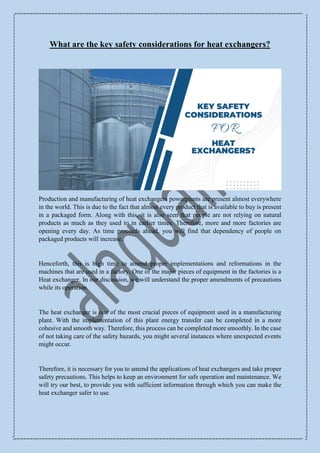 What are the key safety considerations for heat exchangers?
Production and manufacturing of heat exchangers powerplants are present almost everywhere
in the world. This is due to the fact that almost every product that is available to buy is present
in a packaged form. Along with this, it is also seen that people are not relying on natural
products as much as they used to in earlier times. Therefore, more and more factories are
opening every day. As time proceeds ahead, you will find that dependency of people on
packaged products will increase.
Henceforth, this is high time to amend proper implementations and reformations in the
machines that are used in a factory. One of the major pieces of equipment in the factories is a
Heat exchanger. In our discussion, we will understand the proper amendments of precautions
while its operation.
The heat exchanger is one of the most crucial pieces of equipment used in a manufacturing
plant. With the implementation of this plant energy transfer can be completed in a more
cohesive and smooth way. Therefore, this process can be completed more smoothly. In the case
of not taking care of the safety hazards, you might several instances where unexpected events
might occur.
Therefore, it is necessary for you to amend the applications of heat exchangers and take proper
safety precautions. This helps to keep an environment for safe operation and maintenance. We
will try our best, to provide you with sufficient information through which you can make the
heat exchanger safer to use.
 