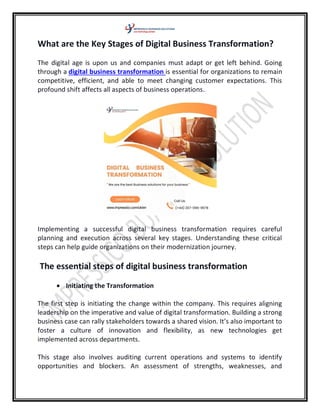 What are the Key Stages of Digital Business Transformation?
The digital age is upon us and companies must adapt or get left behind. Going
through a digital business transformation is essential for organizations to remain
competitive, efficient, and able to meet changing customer expectations. This
profound shift affects all aspects of business operations.
Implementing a successful digital business transformation requires careful
planning and execution across several key stages. Understanding these critical
steps can help guide organizations on their modernization journey.
The essential steps of digital business transformation
 Initiating the Transformation
The first step is initiating the change within the company. This requires aligning
leadership on the imperative and value of digital transformation. Building a strong
business case can rally stakeholders towards a shared vision. It’s also important to
foster a culture of innovation and flexibility, as new technologies get
implemented across departments.
This stage also involves auditing current operations and systems to identify
opportunities and blockers. An assessment of strengths, weaknesses, and
 
