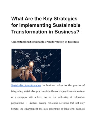 What Are the Key Strategies
for Implementing Sustainable
Transformation in Business?·
Understanding Sustainable Transformation in Business
Sustainable transformation in business refers to the process of
integrating sustainable practises into the core operations and culture
of a company with a keen eye on the well-being of vulnerable
populations. It involves making conscious decisions that not only
benefit the environment but also contribute to long-term business
 