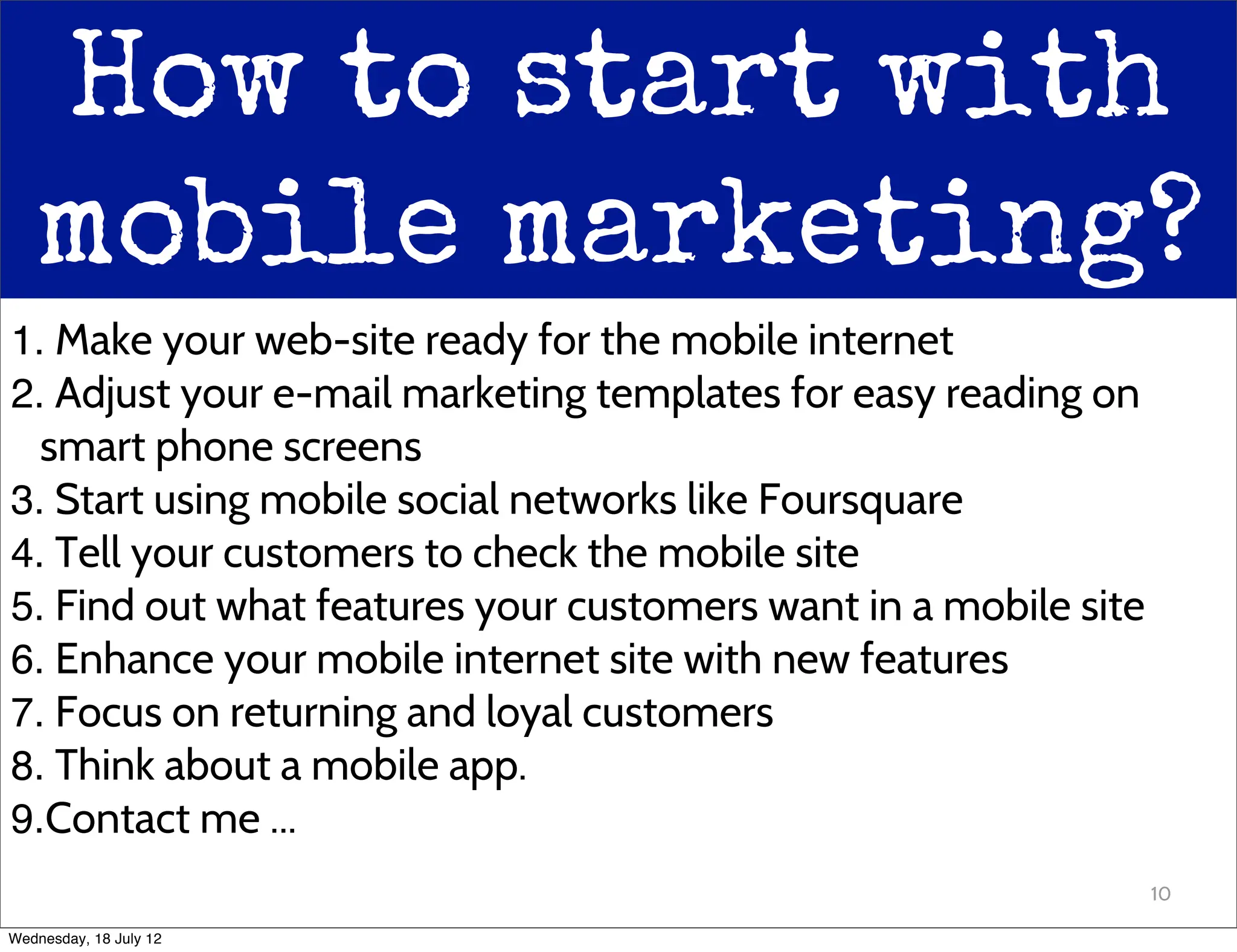 How to start with
   mobile marketing?
1. Make your web-site ready for the mobile internet
2. Adjust your e-mail marketing templates for easy reading on
  smart phone screens
3. Start using mobile social networks like Foursquare
4. Tell your customers to check the mobile site
5. Find out what features your customers want in a mobile site
6. Enhance your mobile internet site with new features
7. Focus on returning and loyal customers
8. Think about a mobile app.
9.Contact me ...
                                                                 10

Wednesday, 18 July 12
 