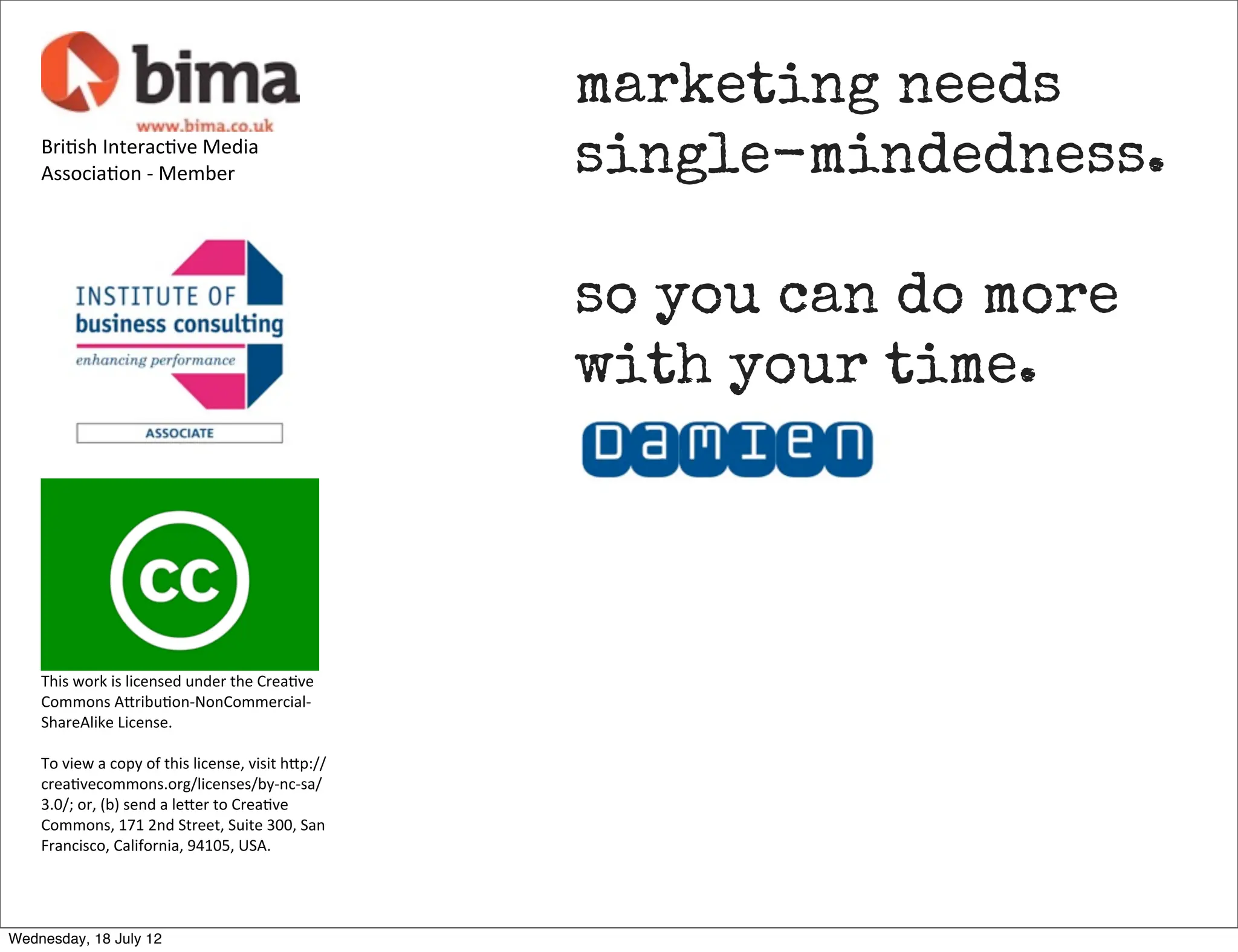 marketing needs
    Bri3sh	
  Interac3ve	
  Media	
  
    Associa3on	
  -­‐	
  Member                                            single-mindedness.

                                                                           so you can do more
                                                                           with your time.




    This	
  work	
  is	
  licensed	
  under	
  the	
  Crea3ve	
  
    Commons	
  A7ribu3on-­‐NonCommercial-­‐
    ShareAlike	
  License.	
  

    To	
  view	
  a	
  copy	
  of	
  this	
  license,	
  visit	
  h7p://
    crea3vecommons.org/licenses/by-­‐nc-­‐sa/
    3.0/;	
  or,	
  (b)	
  send	
  a	
  le7er	
  to	
  Crea3ve	
  
    Commons,	
  171	
  2nd	
  Street,	
  Suite	
  300,	
  San	
  
    Francisco,	
  California,	
  94105,	
  USA.




Wednesday, 18 July 12
 