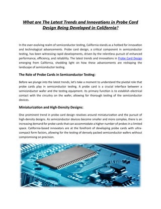 What are The Latest Trends and Innovations in Probe Card
Design Being Developed in California?
In the ever-evolving realm of semiconductor testing, California stands as a hotbed for innovation
and technological advancements. Probe card design, a critical component in semiconductor
testing, has been witnessing rapid developments, driven by the relentless pursuit of enhanced
performance, efficiency, and reliability. The latest trends and innovations in Probe Card Design
emerging from California, shedding light on how these advancements are reshaping the
landscape of semiconductor testing.
The Role of Probe Cards in Semiconductor Testing:
Before we plunge into the latest trends, let's take a moment to understand the pivotal role that
probe cards play in semiconductor testing. A probe card is a crucial interface between a
semiconductor wafer and the testing equipment. Its primary function is to establish electrical
contact with the circuitry on the wafer, allowing for thorough testing of the semiconductor
devices.
Miniaturization and High-Density Designs:
One prominent trend in probe card design revolves around miniaturization and the pursuit of
high-density designs. As semiconductor devices become smaller and more complex, there is an
increasing demand for probe cards that can accommodate a higher number of probes in a limited
space. California-based innovators are at the forefront of developing probe cards with ultra-
compact form factors, allowing for the testing of densely packed semiconductor wafers without
compromising on precision.
 