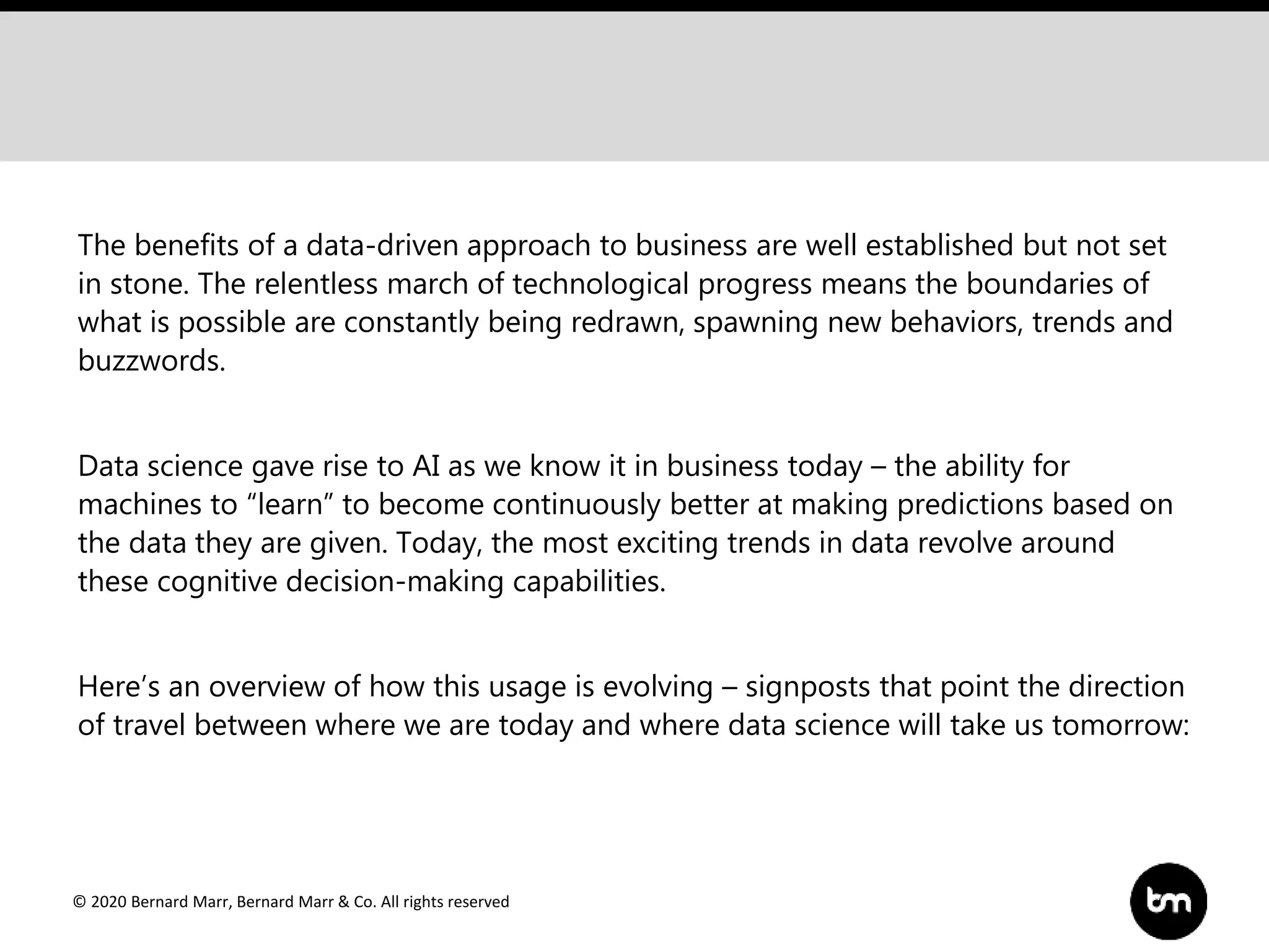 © 2020 Bernard Marr, Bernard Marr & Co. All rights reserved
The benefits of a data-driven approach to business are well established but not set
in stone. The relentless march of technological progress means the boundaries of
what is possible are constantly being redrawn, spawning new behaviors, trends and
buzzwords.
Data science gave rise to AI as we know it in business today – the ability for
machines to “learn” to become continuously better at making predictions based on
the data they are given. Today, the most exciting trends in data revolve around
these cognitive decision-making capabilities.
Here’s an overview of how this usage is evolving – signposts that point the direction
of travel between where we are today and where data science will take us tomorrow:
 
