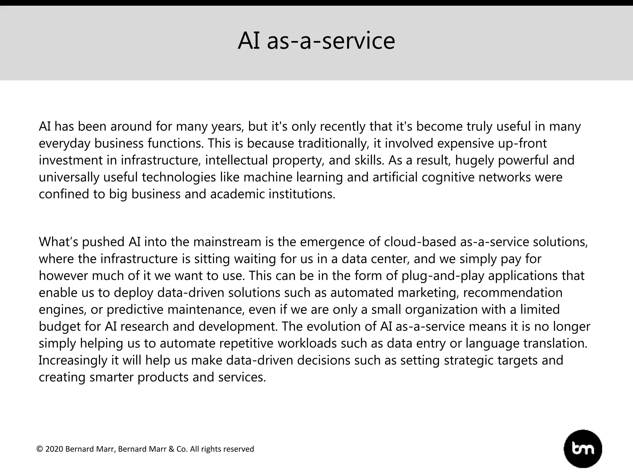 © 2020 Bernard Marr, Bernard Marr & Co. All rights reserved
AI has been around for many years, but it's only recently that it's become truly useful in many
everyday business functions. This is because traditionally, it involved expensive up-front
investment in infrastructure, intellectual property, and skills. As a result, hugely powerful and
universally useful technologies like machine learning and artificial cognitive networks were
confined to big business and academic institutions.
What’s pushed AI into the mainstream is the emergence of cloud-based as-a-service solutions,
where the infrastructure is sitting waiting for us in a data center, and we simply pay for
however much of it we want to use. This can be in the form of plug-and-play applications that
enable us to deploy data-driven solutions such as automated marketing, recommendation
engines, or predictive maintenance, even if we are only a small organization with a limited
budget for AI research and development. The evolution of AI as-a-service means it is no longer
simply helping us to automate repetitive workloads such as data entry or language translation.
Increasingly it will help us make data-driven decisions such as setting strategic targets and
creating smarter products and services.
AI as-a-service
 