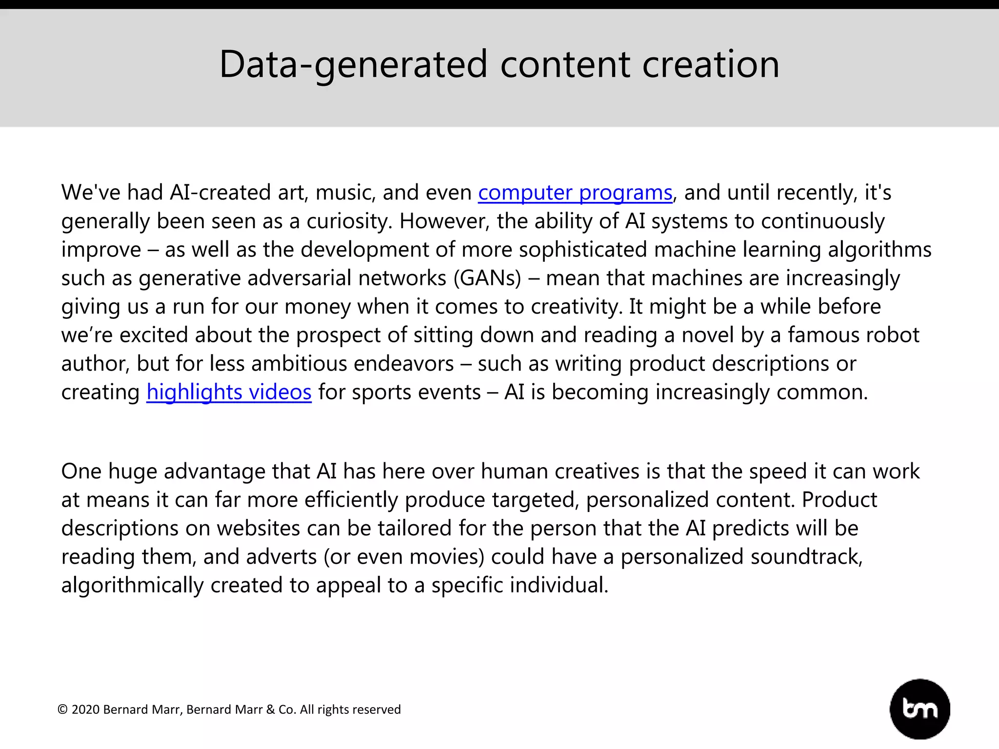 © 2020 Bernard Marr, Bernard Marr & Co. All rights reserved
We've had AI-created art, music, and even computer programs, and until recently, it's
generally been seen as a curiosity. However, the ability of AI systems to continuously
improve – as well as the development of more sophisticated machine learning algorithms
such as generative adversarial networks (GANs) – mean that machines are increasingly
giving us a run for our money when it comes to creativity. It might be a while before
we’re excited about the prospect of sitting down and reading a novel by a famous robot
author, but for less ambitious endeavors – such as writing product descriptions or
creating highlights videos for sports events – AI is becoming increasingly common.
One huge advantage that AI has here over human creatives is that the speed it can work
at means it can far more efficiently produce targeted, personalized content. Product
descriptions on websites can be tailored for the person that the AI predicts will be
reading them, and adverts (or even movies) could have a personalized soundtrack,
algorithmically created to appeal to a specific individual.
Data-generated content creation
 