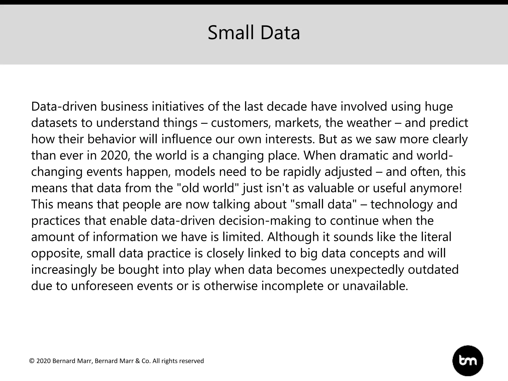© 2020 Bernard Marr, Bernard Marr & Co. All rights reserved
Data-driven business initiatives of the last decade have involved using huge
datasets to understand things – customers, markets, the weather – and predict
how their behavior will influence our own interests. But as we saw more clearly
than ever in 2020, the world is a changing place. When dramatic and world-
changing events happen, models need to be rapidly adjusted – and often, this
means that data from the "old world" just isn't as valuable or useful anymore!
This means that people are now talking about "small data" – technology and
practices that enable data-driven decision-making to continue when the
amount of information we have is limited. Although it sounds like the literal
opposite, small data practice is closely linked to big data concepts and will
increasingly be bought into play when data becomes unexpectedly outdated
due to unforeseen events or is otherwise incomplete or unavailable.
Small Data
 