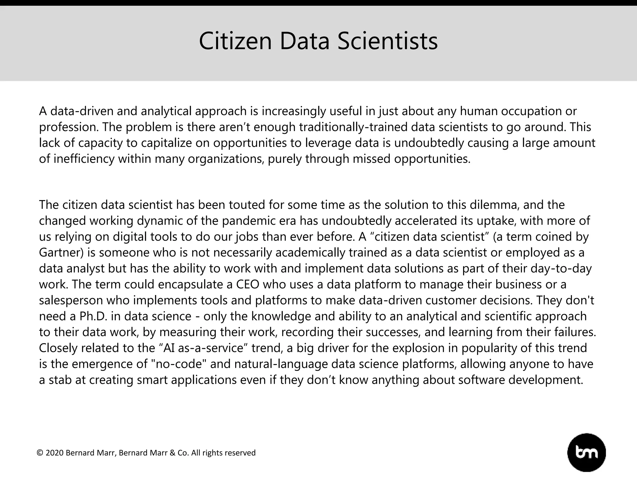 © 2020 Bernard Marr, Bernard Marr & Co. All rights reserved
A data-driven and analytical approach is increasingly useful in just about any human occupation or
profession. The problem is there aren’t enough traditionally-trained data scientists to go around. This
lack of capacity to capitalize on opportunities to leverage data is undoubtedly causing a large amount
of inefficiency within many organizations, purely through missed opportunities.
The citizen data scientist has been touted for some time as the solution to this dilemma, and the
changed working dynamic of the pandemic era has undoubtedly accelerated its uptake, with more of
us relying on digital tools to do our jobs than ever before. A “citizen data scientist” (a term coined by
Gartner) is someone who is not necessarily academically trained as a data scientist or employed as a
data analyst but has the ability to work with and implement data solutions as part of their day-to-day
work. The term could encapsulate a CEO who uses a data platform to manage their business or a
salesperson who implements tools and platforms to make data-driven customer decisions. They don't
need a Ph.D. in data science - only the knowledge and ability to an analytical and scientific approach
to their data work, by measuring their work, recording their successes, and learning from their failures.
Closely related to the “AI as-a-service” trend, a big driver for the explosion in popularity of this trend
is the emergence of "no-code" and natural-language data science platforms, allowing anyone to have
a stab at creating smart applications even if they don’t know anything about software development.
Citizen Data Scientists
 