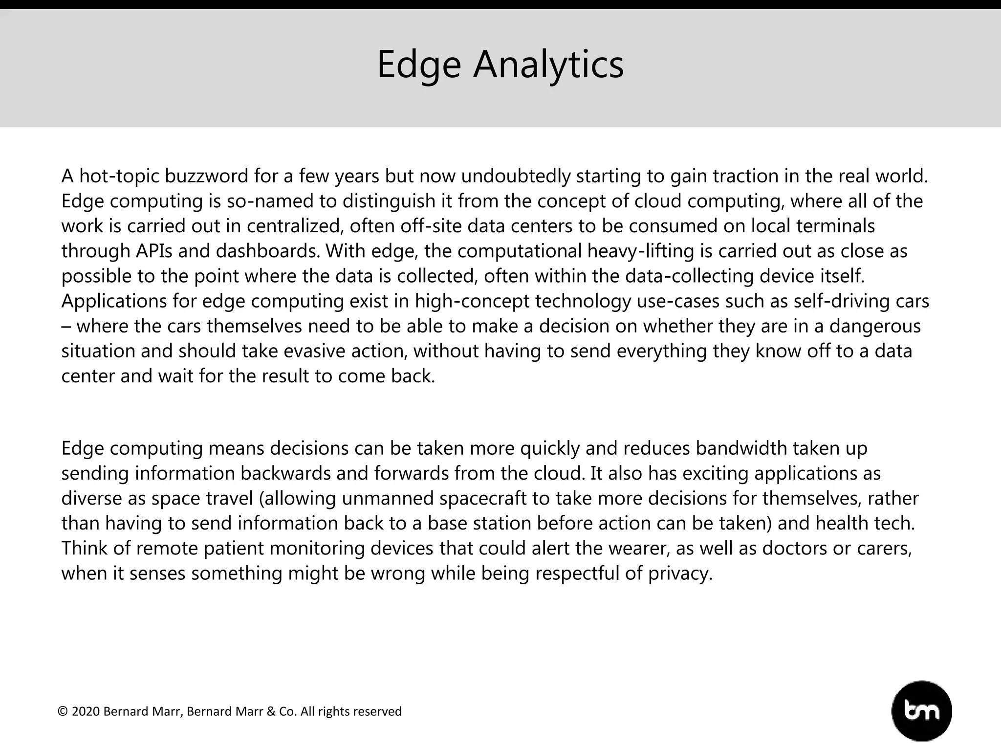 © 2020 Bernard Marr, Bernard Marr & Co. All rights reserved
A hot-topic buzzword for a few years but now undoubtedly starting to gain traction in the real world.
Edge computing is so-named to distinguish it from the concept of cloud computing, where all of the
work is carried out in centralized, often off-site data centers to be consumed on local terminals
through APIs and dashboards. With edge, the computational heavy-lifting is carried out as close as
possible to the point where the data is collected, often within the data-collecting device itself.
Applications for edge computing exist in high-concept technology use-cases such as self-driving cars
– where the cars themselves need to be able to make a decision on whether they are in a dangerous
situation and should take evasive action, without having to send everything they know off to a data
center and wait for the result to come back.
Edge computing means decisions can be taken more quickly and reduces bandwidth taken up
sending information backwards and forwards from the cloud. It also has exciting applications as
diverse as space travel (allowing unmanned spacecraft to take more decisions for themselves, rather
than having to send information back to a base station before action can be taken) and health tech.
Think of remote patient monitoring devices that could alert the wearer, as well as doctors or carers,
when it senses something might be wrong while being respectful of privacy.
Edge Analytics
 