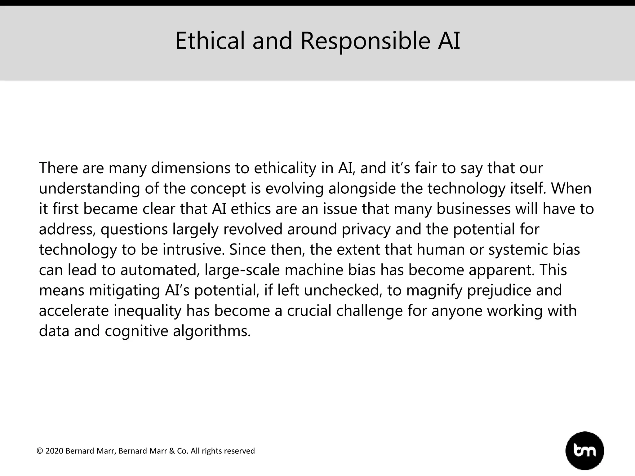 © 2020 Bernard Marr, Bernard Marr & Co. All rights reserved
There are many dimensions to ethicality in AI, and it’s fair to say that our
understanding of the concept is evolving alongside the technology itself. When
it first became clear that AI ethics are an issue that many businesses will have to
address, questions largely revolved around privacy and the potential for
technology to be intrusive. Since then, the extent that human or systemic bias
can lead to automated, large-scale machine bias has become apparent. This
means mitigating AI’s potential, if left unchecked, to magnify prejudice and
accelerate inequality has become a crucial challenge for anyone working with
data and cognitive algorithms.
Ethical and Responsible AI
 