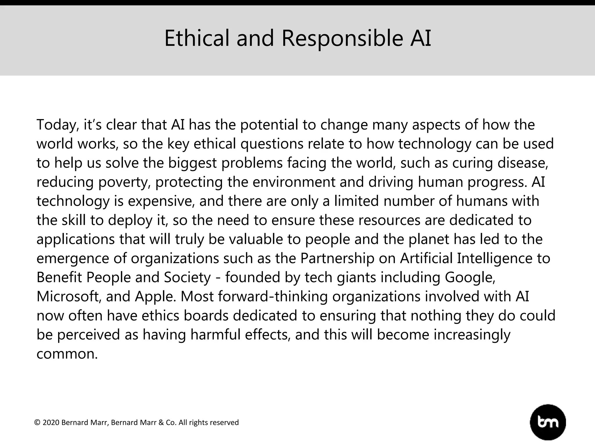 © 2020 Bernard Marr, Bernard Marr & Co. All rights reserved
Today, it’s clear that AI has the potential to change many aspects of how the
world works, so the key ethical questions relate to how technology can be used
to help us solve the biggest problems facing the world, such as curing disease,
reducing poverty, protecting the environment and driving human progress. AI
technology is expensive, and there are only a limited number of humans with
the skill to deploy it, so the need to ensure these resources are dedicated to
applications that will truly be valuable to people and the planet has led to the
emergence of organizations such as the Partnership on Artificial Intelligence to
Benefit People and Society - founded by tech giants including Google,
Microsoft, and Apple. Most forward-thinking organizations involved with AI
now often have ethics boards dedicated to ensuring that nothing they do could
be perceived as having harmful effects, and this will become increasingly
common.
Ethical and Responsible AI
 